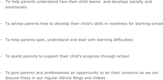 -   To help parents understand how their child learns  and develops socially and emotionally

-  	To advise parents how to develop their child’s skills in readiness for starting school 

-  	To help parents spot, understand and deal with learning difficulties

-  	To assist parents to support their child’s progress through school

-  	To give parents and professionals an opportunity to air their concerns so we can discuss these in our regular Advice Blogs and Videos
